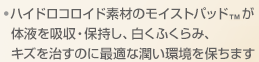 ・ハイドロコロイド素材のモイストパッド™が体液を吸収・保持し、白くふくらみ、キズを治すのに最適な潤い環境を保ちます。