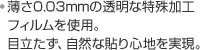 ・薄さ0.03mmの透明な特殊加工フィルムを使用。目立たず、自然な貼り心地を実現。